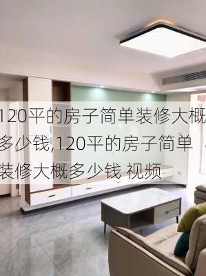 120平的房子简单装修大概多少钱,120平的房子简单装修大概多少钱 视频