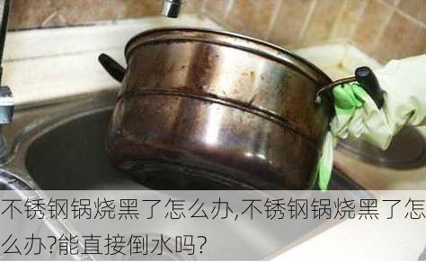 不锈钢锅烧黑了怎么办,不锈钢锅烧黑了怎么办?能直接倒水吗?